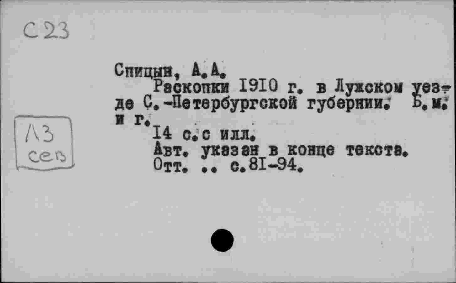 ﻿С 23
Ad
сеъ
Спицын, А. А.
Раскопки 1910 г. в Лужском уез* де С.-Петербургской губернии; Б.м; иг,
14 с, с илл.
Авт. указан в конце текста.
Отт. •• с. 81-94.